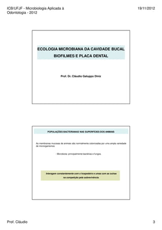 ICB/UFJF - Microbiologia Aplicada à 
Odontologia - 2012 
19/11/2012 
ECOLOGIA MICROBIANA DA CAVIDADE BUCAL 
BIOFILMES E PLACA DENTAL 
Prof. Dr. Cláudio Galuppo Diniz 
POPULAÇÕES BACTERIANAS NAS SUPERFÍCIES DOS ANIMAIS 
As membranas mucosas de animais são normalmente colonizadas por uma ampla variedade 
de microrganismos: 
- Microbiota: principalmente bactérias e fungos. 
Interagem constantemente com o hospedeiro e umas com as outras 
na competição pela sobrevivência. 
Prof. Cláudio 3 
 