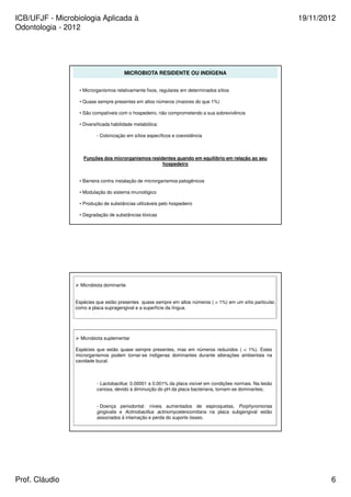 ICB/UFJF - Microbiologia Aplicada à 
Odontologia - 2012 
19/11/2012 
MICROBIOTA RESIDENTE OU INDÍGENA 
• Microrganismos relativamente fixos, regulares em determinados sítios 
• Quase sempre presentes em altos números (maiores do que 1%) 
• São compatíveis com o hospedeiro, não comprometendo a sua sobrevivência 
• Diversificada habilidade metabólica: 
- Colonização em sítios específicos e coexistência 
Funções dos microrganismos residentes quando em equilíbrio em relação ao seu 
hospedeiro 
• Barreira contra instalação de microrganismos patogênicos 
• Modulação do sistema imunológico 
• Produção de substâncias utilizáveis pelo hospedeiro 
• Degradação de substâncias tóxicas 
 Microbiota dominante 
Espécies que estão presentes quase sempre em altos números (  1%) em um sítio particular, 
como a placa supragengival e a superfície da língua. 
 Microbiota suplementar 
Espécies que estão quase sempre presentes, mas em números reduzidos (  1%). Estes 
microrganismos podem tornar-se indígenas dominantes durante alterações ambientais na 
cavidade bucal. 
- Lactobacillus: 0.00001 a 0.001% da placa visível em condições normais. Na lesão 
cariosa, devido à diminuição do pH da placa bacteriana, tornam-se dominantes; 
- Doença periodontal: níveis aumentados de espiroquetas, Porphyromonas 
gingivalis e Actinobacillus actinomycetencomitans na placa subgengival estão 
associados à inlamação e perda do suporte ósseo. 
Prof. Cláudio 6 
 
