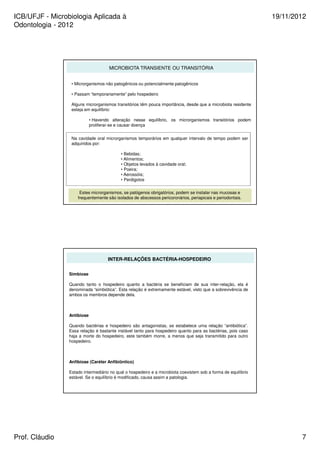 ICB/UFJF - Microbiologia Aplicada à 
Odontologia - 2012 
19/11/2012 
MICROBIOTA TRANSIENTE OU TRANSITÓRIA 
• Microrganismos não patogênicos ou potencialmente patogênicos 
• Passam “temporariamente” pelo hospedeiro 
Alguns microrganismos transitórios têm pouca importância, desde que a microbiota residente 
esteja em equilíbrio: 
• Havendo alteração nesse equilíbrio, os microrganismos transitórios podem 
proliferar-se e causar doença 
Na cavidade oral microrganismos temporários em qualquer intervalo de tempo podem ser 
adquiridos por: 
• Bebidas; 
• Alimentos; 
• Objetos levados à cavidade oral; 
• Poeira; 
• Aerossóis; 
• Perdigotos 
Estes microrganismos, se patógenos obrigatórios, podem se instalar nas mucosas e 
frequentemente são isolados de abscessos pericoronários, periapicais e periodontais. 
INTER-RELAÇÕES BACTÉRIA-HOSPEDEIRO 
Simbiose 
Quando tanto o hospedeiro quanto a bactéria se beneficiam de sua inter-relação, ela é 
denominada “simbiótica”. Esta relação é extremamente estável, visto que a sobrevivência de 
ambos os membros depende dela. 
Antibiose 
Quando bactérias e hospedeiro são antagonistas, se estabelece uma relação “antibiótica”. 
Essa relação é bastante instável tanto para hospedeiro quanto para as bactérias, pois caso 
haja a morte do hospedeiro, este também morre, a menos que seja transmitido para outro 
hospedeiro. 
Anfibiose (Caréter Anfibiôntico) 
Estado intermediário no qual o hospedeiro e a microbiota coexistem sob a forma de equilíbrio 
estável. Se o equilíbrio é modificado, causa assim a patologia. 
Prof. Cláudio 7 
 