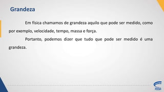 Em física chamamos de grandeza aquilo que pode ser medido, como
por exemplo, velocidade, tempo, massa e força.
Portanto, podemos dizer que tudo que pode ser medido é uma
grandeza.
Grandeza
 