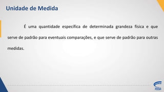 É uma quantidade específica de determinada grandeza física e que
serve de padrão para eventuais comparações, e que serve de padrão para outras
medidas.
Unidade de Medida
 