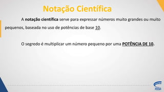 Notação Científica
A notação científica serve para expressar números muito grandes ou muito
pequenos, baseada no uso de potências de base 10.
O segredo é multiplicar um número pequeno por uma POTÊNCIA DE 10.
 