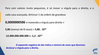 Para com valores muito pequenos, é só mover a vírgula para a direita, e a
cada casa avançada, diminuir 1 da ordem de grandeza:
0,0000000586 » movendo a vírgula para direita »
5,86 (avanço de 8 casas) » 5,86 . 10-8
-12.000.000.000.000 » -1,2 . 1013
O expoente negativo do dez indica o número de vezes que devemos
deslocar a vírgula para a direita.
 