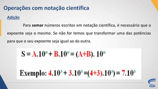 Operações com notação científica
Adição
Para somar números escritos em notação científica, é necessário que o
expoente seja o mesmo. Se não for temos que transformar uma das potências
para que o seu expoente seja igual ao da outra.
 
