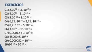 01) 2.1012 + 3. 1012 =
02) 4.1013 -- 3.1013 =
03) 5.10-12 + 3.10-12 =
04) 6,25. 10-34 + 2,75. 10-34 =
05) 8,2. 10-5 – 5.10-5 =
06) 3.1014 – 15.1012 =
07) 0,00012 + 3.10-5 =
08) 45000+5.105 =
09) 0,000052 + 10-5 =
10)10-12 + 10-13 =
EXERCÍCIOS
 