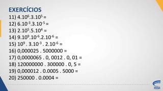 11) 4.106.3.105 =
12) 6.10-3.3.10-5 =
13) 2.105.5.104 =
14) 9.109.10-6.2.10-6 =
15) 109 . 3.10-3 . 2.10-6 =
16) 0,000025 . 5000000 =
17) 0,0000065 . 0, 0012 . 0, 01 =
18) 120000000 . 300000 . 0, 5 =
19) 0,000012 . 0.0005 . 5000 =
20) 250000 . 0.0004 =
EXERCÍCIOS
 