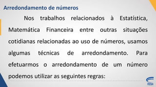 Arredondamento de números
Nos trabalhos relacionados à Estatística,
Matemática Financeira entre outras situações
cotidianas relacionadas ao uso de números, usamos
algumas técnicas de arredondamento. Para
efetuarmos o arredondamento de um número
podemos utilizar as seguintes regras:
 