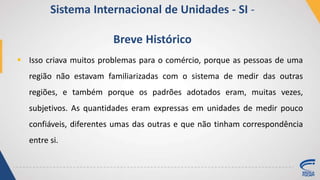  Isso criava muitos problemas para o comércio, porque as pessoas de uma
região não estavam familiarizadas com o sistema de medir das outras
regiões, e também porque os padrões adotados eram, muitas vezes,
subjetivos. As quantidades eram expressas em unidades de medir pouco
confiáveis, diferentes umas das outras e que não tinham correspondência
entre si.
Sistema Internacional de Unidades - SI -
Breve Histórico
 