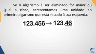 Se o algarismo a ser eliminado for maior ou
igual a cinco, acrescentamos uma unidade ao
primeiro algarismo que está situado à sua esquerda.
 