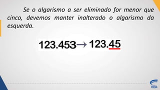 Se o algarismo a ser eliminado for menor que
cinco, devemos manter inalterado o algarismo da
esquerda.
 