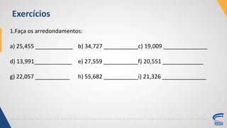 1.Faça os arredondamentos:
a) 25,455 ____________ b) 34,727 ___________c) 19,009 ______________
d) 13,991____________ e) 27,559 ___________f) 20,551 _____________
g) 22,057 ___________ h) 55,682 ___________i) 21,326 ______________
Exercícios
 