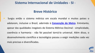  Surgiu então o sistema métrico em escala mundial e muitos países o
adotaram, inclusive o Brasil, aderindo à Convenção do Metro. Entretanto,
apesar das qualidades inegáveis do Sistema Métrico Decimal - simplicidade,
coerência e harmonia - não foi possível torná-lo universal. Além disso, o
desenvolvimento científico e tecnológico passou a exigir medições cada vez
mais precisas e diversificadas.
Sistema Internacional de Unidades - SI -
Breve Histórico
 