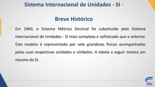  Em 1960, o Sistema Métrico Decimal foi substituído pelo Sistema
Internacional de Unidades - SI mais complexo e sofisticado que o anterior.
Este modelo é representado por sete grandezas físicas acompanhadas
pelas suas respectivas unidades e símbolos. A tabela a seguir mostra um
resumo do SI.
Sistema Internacional de Unidades - SI -
Breve Histórico
 