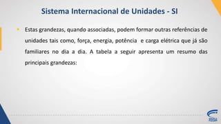  Estas grandezas, quando associadas, podem formar outras referências de
unidades tais como, força, energia, potência e carga elétrica que já são
familiares no dia a dia. A tabela a seguir apresenta um resumo das
principais grandezas:
Sistema Internacional de Unidades - SI
 