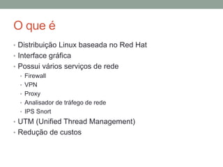 O que é
• Distribuição Linux baseada no Red Hat
• Interface gráfica
• Possui vários serviços de rede
• Firewall
• VPN
• Proxy
• Analisador de tráfego de rede
• IPS Snort
• UTM (Unified Thread Management)
• Redução de custos
 