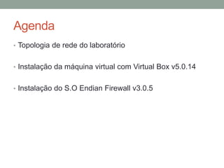 Agenda
• Topologia de rede do laboratório
• Instalação da máquina virtual com Virtual Box v5.0.14
• Instalação do S.O Endian Firewall v3.0.5
 