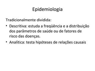 Epidemiologia
Tradicionalmente dividida:
• Descritiva: estuda a freqüência e a distribuição
dos parâmetros de saúde ou de fatores de
risco das doenças.
• Analítica: testa hipóteses de relações causais
 
