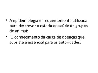 • A epidemiologia é frequentemente utilizada
para descrever o estado de saúde de grupos
de animais.
• O conhecimento da carga de doenças que
subsiste é essencial para as autoridades.
 