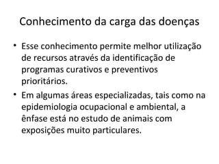Conhecimento da carga das doenças
• Esse conhecimento permite melhor utilização
de recursos através da identificação de
programas curativos e preventivos
prioritários.
• Em algumas áreas especializadas, tais como na
epidemiologia ocupacional e ambiental, a
ênfase está no estudo de animais com
exposições muito particulares.
 