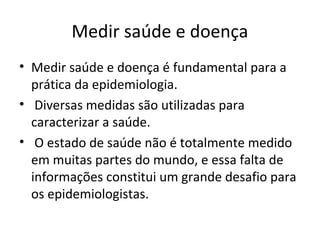 Medir saúde e doença
• Medir saúde e doença é fundamental para a
prática da epidemiologia.
• Diversas medidas são utilizadas para
caracterizar a saúde.
• O estado de saúde não é totalmente medido
em muitas partes do mundo, e essa falta de
informações constitui um grande desafio para
os epidemiologistas.
 