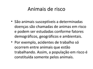Animais de risco
• São animais susceptíveis a determinadas
doenças são chamadas de animas em risco
e podem ser estudadas conforme fatores
demográficos, geográficos e ambientais.
• Por exemplo, acidentes de trabalho só
ocorrem entre animais que estão
trabalhando. Assim, a população em risco é
constituída somente pelos animais.
 