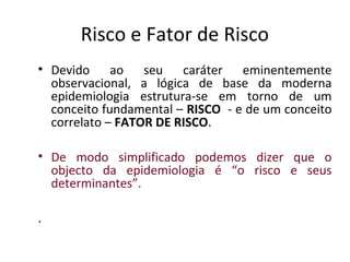Risco e Fator de Risco
• Devido ao seu caráter eminentemente
observacional, a lógica de base da moderna
epidemiologia estrutura-se em torno de um
conceito fundamental – RISCO - e de um conceito
correlato – FATOR DE RISCO.
• De modo simplificado podemos dizer que o
objecto da epidemiologia é “o risco e seus
determinantes”.
.
 