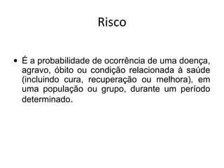 Risco
• É a probabilidade de ocorrência de uma doença,
agravo, óbito ou condição relacionada à saúde
(incluindo cura, recuperação ou melhora), em
uma população ou grupo, durante um período
determinado.
 