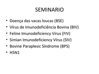 SEMINARIO
• Doença das vacas loucas (BSE)
• Vírus de Imunodeficiência Bovina (BIV)
• Feline Imunodeficiency Vírus (FIV)
• Simian Imunodeficiency Vírus (SIV)
• Bovine Paraplesic Síndrome (BPS)
• H5N1
 
