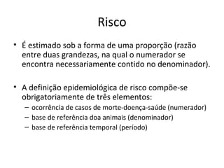 Risco
• É estimado sob a forma de uma proporção (razão
entre duas grandezas, na qual o numerador se
encontra necessariamente contido no denominador).
• A definição epidemiológica de risco compõe-se
obrigatoriamente de três elementos:
– ocorrência de casos de morte-doença-saúde (numerador)
– base de referência doa animais (denominador)
– base de referência temporal (período)
 