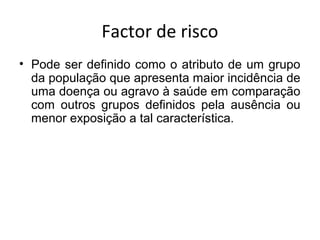 Factor de risco
• Pode ser definido como o atributo de um grupo
da população que apresenta maior incidência de
uma doença ou agravo à saúde em comparação
com outros grupos definidos pela ausência ou
menor exposição a tal característica.
 
