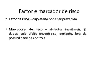 Factor e marcador de risco
• Fator de risco – cujo efeito pode ser prevenido
• Marcadores de risco – atributos inevitáveis, já
dados, cujo efeito encontra-se, portanto, fora da
possibilidade de controle
 