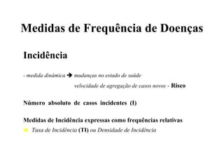 Medidas de Frequência de Doenças
Incidência
- medida dinâmica  mudanças no estado de saúde
velocidade de agregação de casos novos - Risco
Número absoluto de casos incidentes (I)
Medidas de Incidência expressas como frequências relativas
 Taxa de Incidência (TI) ou Densidade de Incidência
 