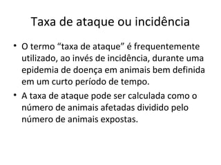 Taxa de ataque ou incidência
• O termo “taxa de ataque” é frequentemente
utilizado, ao invés de incidência, durante uma
epidemia de doença em animais bem definida
em um curto período de tempo.
• A taxa de ataque pode ser calculada como o
número de animais afetadas dividido pelo
número de animais expostas.
 