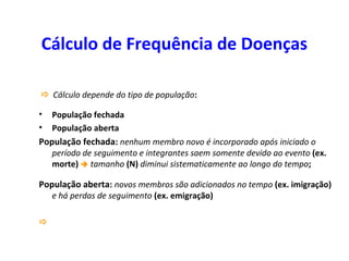 Cálculo de Frequência de Doenças
 Cálculo depende do tipo de população:
• População fechada
• População aberta
População fechada: nenhum membro novo é incorporado após iniciado o
período de seguimento e integrantes saem somente devido ao evento (ex.
morte)  tamanho (N) diminui sistematicamente ao longo do tempo;
População aberta: novos membros são adicionados no tempo (ex. imigração)
e há perdas de seguimento (ex. emigração)

 