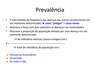 Prevalência
• É uma medida de frequência das doenças (ou outras características em
um momento determinado)  casos “antigos” + casos novos
• Descreve a força com que subsistem as doenças nas coletividades
• Descreve a proporção da população afetada por uma doença em um
momento determinado
nº de indivíduos doentes (novos+antigos) em t
P = ---------------------------------------------------------------
nº total de indivíduos da população em t
 Pontual ou Instantânea
 De período
 De toda a vida
 