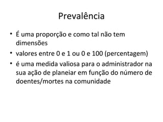 Prevalência
• É uma proporção e como tal não tem
dimensões
• valores entre 0 e 1 ou 0 e 100 (percentagem)
• é uma medida valiosa para o administrador na
sua ação de planeiar em função do número de
doentes/mortes na comunidade
 