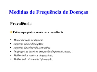 Medidas de Frequência de Doenças
Prevalência
Fatores que podem aumentar a prevalência
• Maior duração da doença;
• Aumento da incidência (I);
• Aumento da sobrevida, sem cura;
• Imigração de casos ou emigração de pessoas sadias;
• Melhoria dos recursos diagnósticos;
• Melhoria do sistema de informação.
 