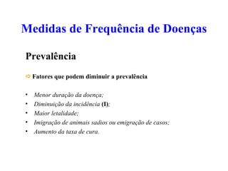 Medidas de Frequência de Doenças
Prevalência
Fatores que podem diminuir a prevalência
• Menor duração da doença;
• Diminuição da incidência (I);
• Maior letalidade;
• Imigração de animais sadios ou emigração de casos;
• Aumento da taxa de cura.
 