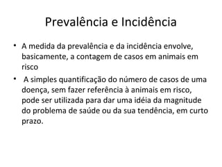 Prevalência e Incidência
• A medida da prevalência e da incidência envolve,
basicamente, a contagem de casos em animais em
risco
• A simples quantificação do número de casos de uma
doença, sem fazer referência à animais em risco,
pode ser utilizada para dar uma idéia da magnitude
do problema de saúde ou da sua tendência, em curto
prazo.
 