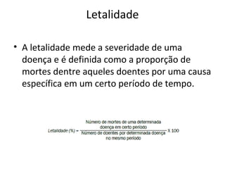 Letalidade
• A letalidade mede a severidade de uma
doença e é definida como a proporção de
mortes dentre aqueles doentes por uma causa
específica em um certo período de tempo.
 