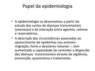 Papel da epidemiologia
• A epidemiologia se desenvolveu a partir do
estudo dos surtos de doenças transmissíveis
(zoonoses) e da interação entre agentes, vetores
e reservatórios.
• A descrição das circunstâncias associadas ao
aparecimento de epidemias nos animais–
migração, fome e desastres naturais –, tem
aumentado a capacidade de controlar a dispersão
das doenças transmissíveis através da vigilância,
prevenção, quarentena e tratamento.
 