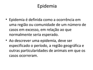 Epidemia
• Epidemia é definida como a ocorrência em
uma região ou comunidade de um número de
casos em excesso, em relação ao que
normalmente seria esperado.
• Ao descrever uma epidemia, deve ser
especificado o período, a região geográfica e
outras particularidades de animais em que os
casos ocorreram.
 