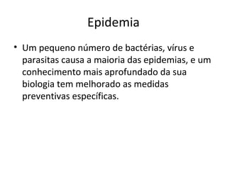 Epidemia
• Um pequeno número de bactérias, vírus e
parasitas causa a maioria das epidemias, e um
conhecimento mais aprofundado da sua
biologia tem melhorado as medidas
preventivas específicas.
 