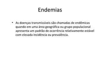 Endemias
• As doenças transmissíveis são chamadas de endêmicas
quando em uma área geográfica ou grupo populacional
apresenta um padrão de ocorrência relativamente estável
com elevada incidência ou prevalência.
 