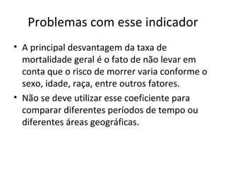Problemas com esse indicador
• A principal desvantagem da taxa de
mortalidade geral é o fato de não levar em
conta que o risco de morrer varia conforme o
sexo, idade, raça, entre outros fatores.
• Não se deve utilizar esse coeficiente para
comparar diferentes períodos de tempo ou
diferentes áreas geográficas.
 