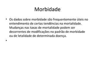Morbidade
• Os dados sobre morbidade são frequentemente úteis no
entendimento de certas tendências na mortalidade.
Mudanças nas taxas de mortalidade podem ser
decorrentes de modificações no padrão de morbidade
ou de letalidade de determinada doença.
•
 