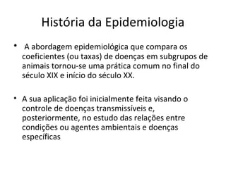 História da Epidemiologia
• A abordagem epidemiológica que compara os
coeficientes (ou taxas) de doenças em subgrupos de
animais tornou-se uma prática comum no final do
século XIX e início do século XX.
• A sua aplicação foi inicialmente feita visando o
controle de doenças transmissíveis e,
posteriormente, no estudo das relações entre
condições ou agentes ambientais e doenças
específicas
 