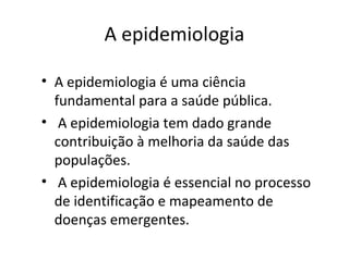 A epidemiologia
• A epidemiologia é uma ciência
fundamental para a saúde pública.
• A epidemiologia tem dado grande
contribuição à melhoria da saúde das
populações.
• A epidemiologia é essencial no processo
de identificação e mapeamento de
doenças emergentes.
 