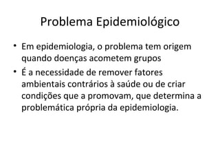 Problema Epidemiológico
• Em epidemiologia, o problema tem origem
quando doenças acometem grupos
• É a necessidade de remover fatores
ambientais contrários à saúde ou de criar
condições que a promovam, que determina a
problemática própria da epidemiologia.
 