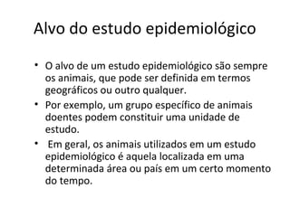 Alvo do estudo epidemiológico
• O alvo de um estudo epidemiológico são sempre
os animais, que pode ser definida em termos
geográficos ou outro qualquer.
• Por exemplo, um grupo específico de animais
doentes podem constituir uma unidade de
estudo.
• Em geral, os animais utilizados em um estudo
epidemiológico é aquela localizada em uma
determinada área ou país em um certo momento
do tempo.
 